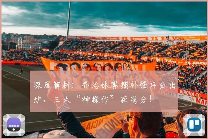 深度解析:乔治休赛期补强评分出炉,三大“神操作”获高分!