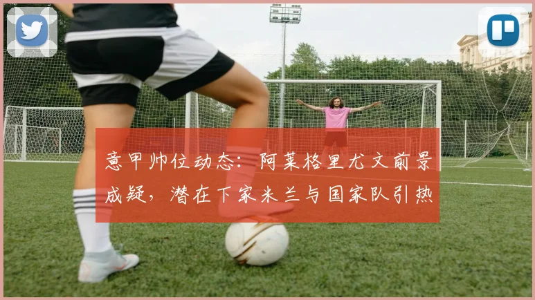 意甲帅位动态:阿莱格里尤文前景成疑,潜在下家米兰与国家队引热议