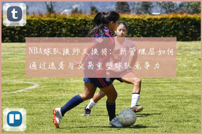 NBA球队换帅又换将:新管理层如何通过选秀与交易重塑球队竞争力