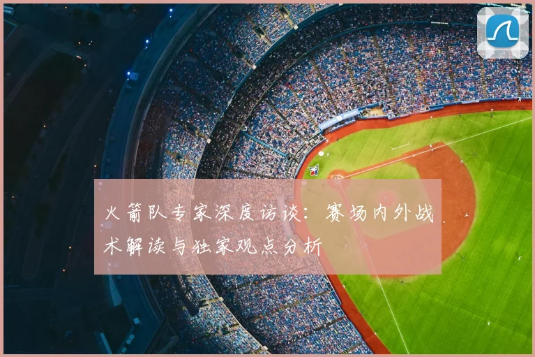 火箭队专家深度访谈:赛场内外战术解读与独家观点分析