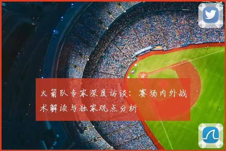 火箭队专家深度访谈:赛场内外战术解读与独家观点分析