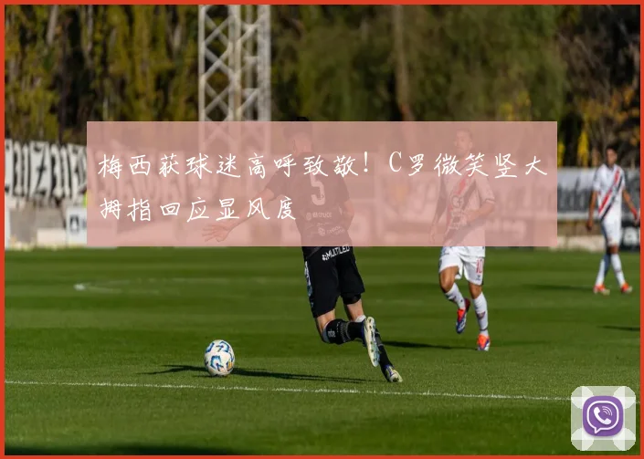 梅西获球迷高呼致敬！C罗微笑竖大拇指回应显风度