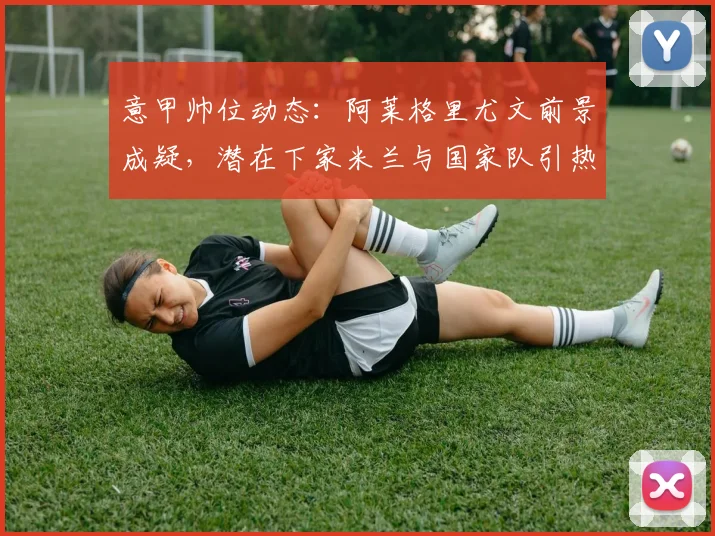 意甲帅位动态：阿莱格里尤文前景成疑，潜在下家米兰与国家队引热议