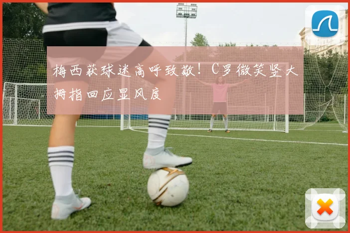 梅西获球迷高呼致敬!C罗微笑竖大拇指回应显风度