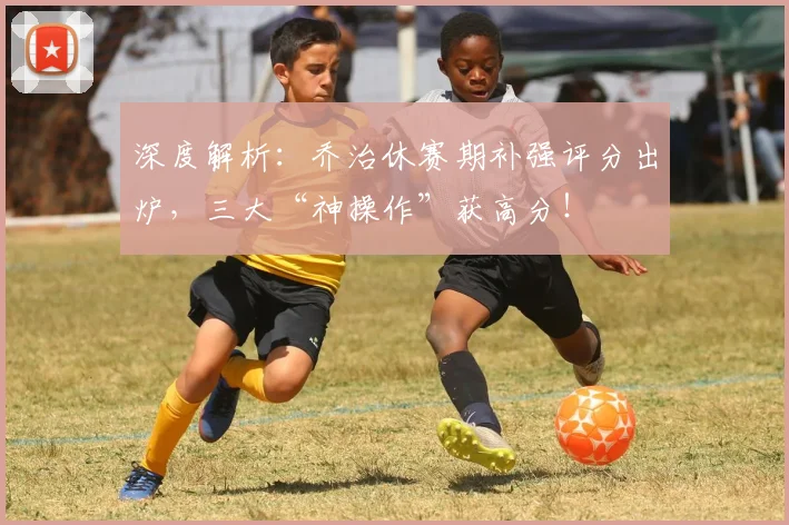 深度解析:乔治休赛期补强评分出炉,三大“神操作”获高分!