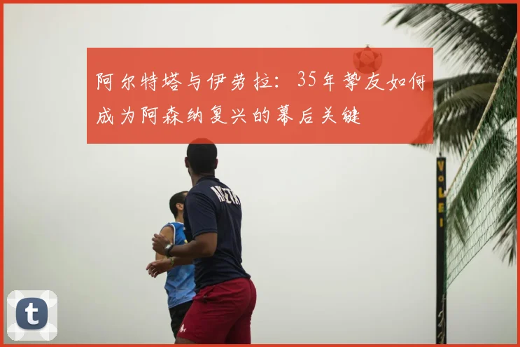 阿尔特塔与伊劳拉：35年挚友如何成为阿森纳复兴的幕后关键